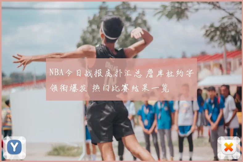 NBA今日战报虎扑汇总 詹库杜约字领衔爆发 热门比赛结果一览