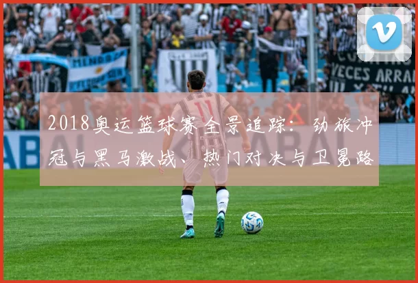2018奥运篮球赛全景追踪：劲旅冲冠与黑马激战、热门对决与卫冕路