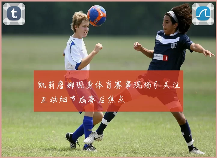 凯莉詹娜现身体育赛事现场引关注 互动细节成赛后焦点