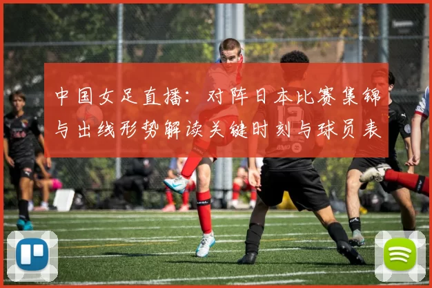 中国女足直播：对阵日本比赛集锦与出线形势解读关键时刻与球员表现点评