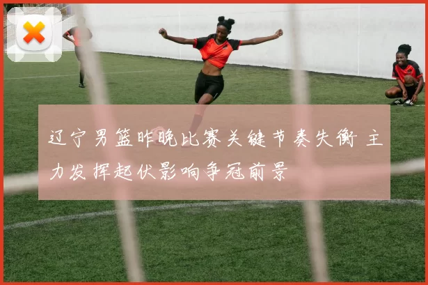 辽宁男篮昨晚比赛关键节奏失衡 主力发挥起伏影响争冠前景